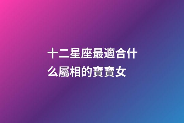 十二星座最適合什么屬相的寶寶女-第1張-星座運勢-玄機派