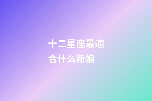 十二星座最適合什么新娘-第1張-星座運勢-玄機派