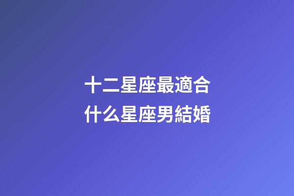 十二星座最適合什么星座男結婚-第1張-星座運勢-玄機派