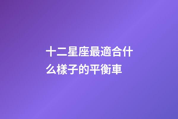 十二星座最適合什么樣子的平衡車-第1張-星座運勢-玄機派
