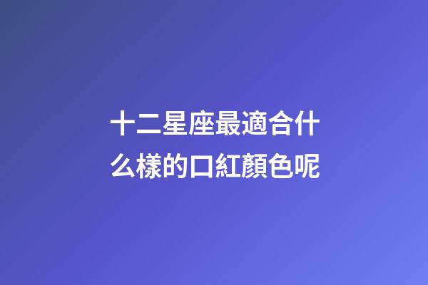 十二星座最適合什么樣的口紅顏色呢-第1張-星座運勢-玄機派