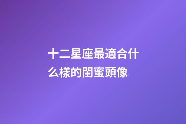 十二星座最適合什么樣的閨蜜頭像-第1張-星座運勢-玄機派