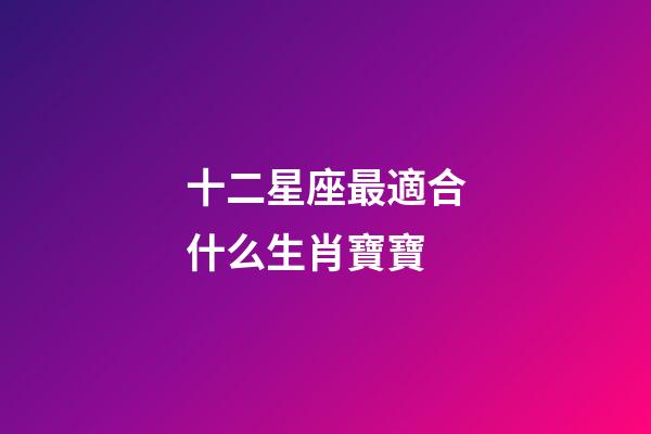 十二星座最適合什么生肖寶寶-第1張-星座運勢-玄機派
