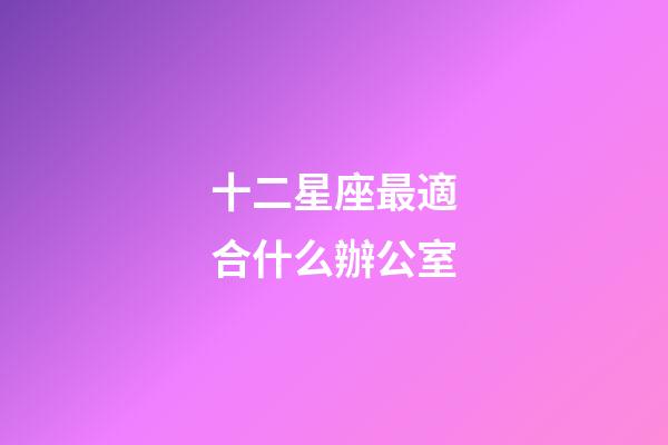 十二星座最適合什么辦公室-第1張-星座運勢-玄機派