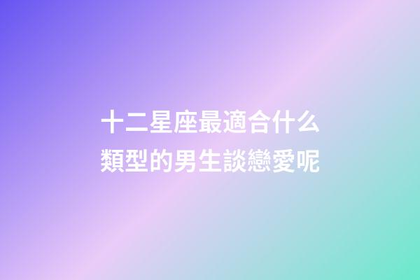 十二星座最適合什么類型的男生談戀愛呢-第1張-星座運勢-玄機派
