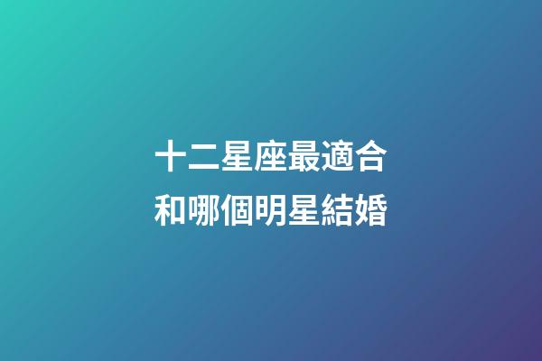 十二星座最適合和哪個明星結婚-第1張-星座運勢-玄機派