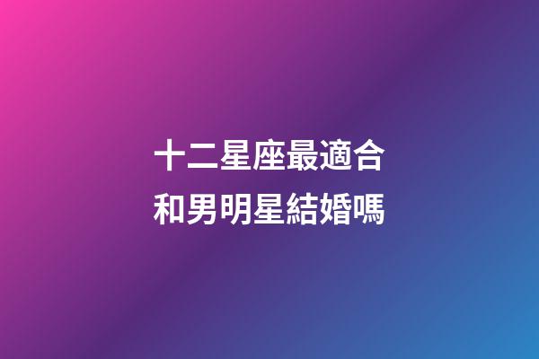 十二星座最適合和男明星結婚嗎-第1張-星座運勢-玄機派