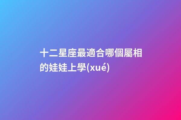 十二星座最適合哪個屬相的娃娃上學(xué)-第1張-星座運勢-玄機派