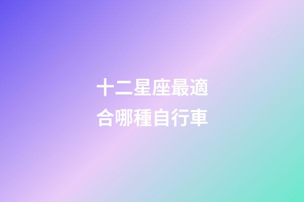 十二星座最適合哪種自行車-第1張-星座運(yùn)勢-玄機(jī)派