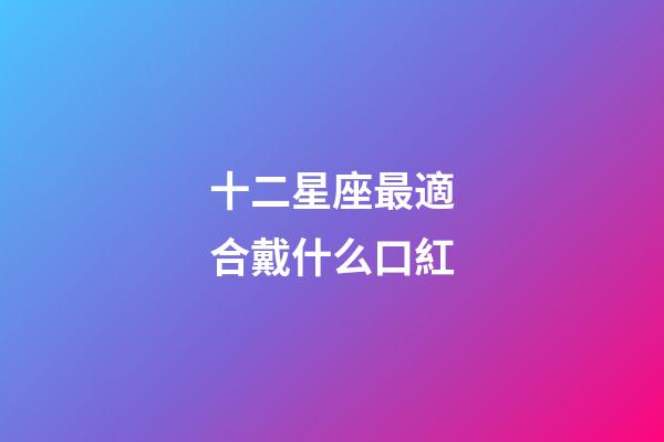 十二星座最適合戴什么口紅-第1張-星座運勢-玄機派