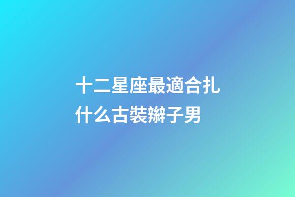 十二星座最適合扎什么古裝辮子男-第1張-星座運勢-玄機派