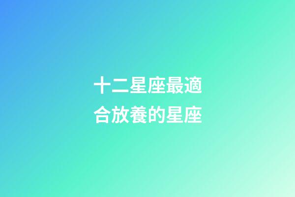 十二星座最適合放養的星座-第1張-星座運勢-玄機派