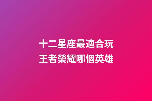 十二星座最適合玩王者榮耀哪個英雄-第1張-星座運勢-玄機派