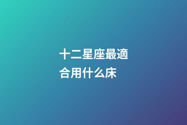 十二星座最適合用什么床-第1張-星座運勢-玄機派