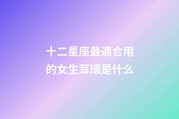 十二星座最適合用的女生耳環是什么-第1張-星座運勢-玄機派