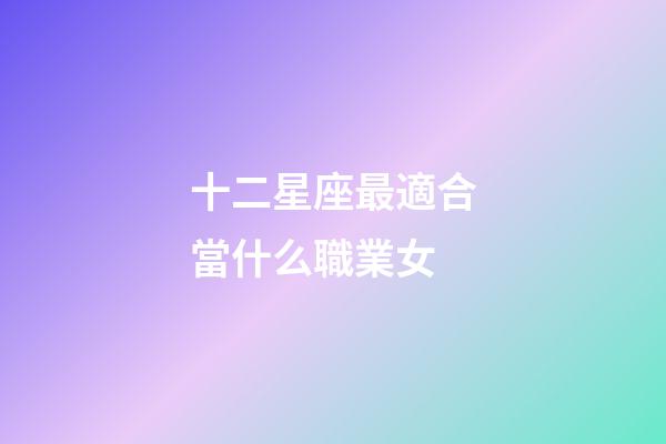 十二星座最適合當什么職業女-第1張-星座運勢-玄機派