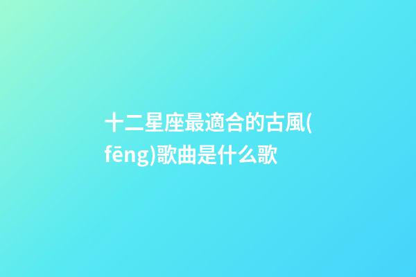 十二星座最適合的古風(fēng)歌曲是什么歌-第1張-星座運(yùn)勢(shì)-玄機(jī)派