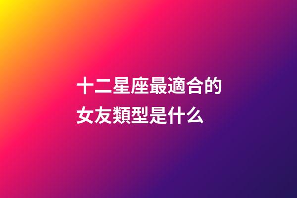 十二星座最適合的女友類型是什么-第1張-星座運勢-玄機派