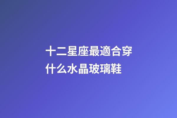 十二星座最適合穿什么水晶玻璃鞋-第1張-星座運勢-玄機派