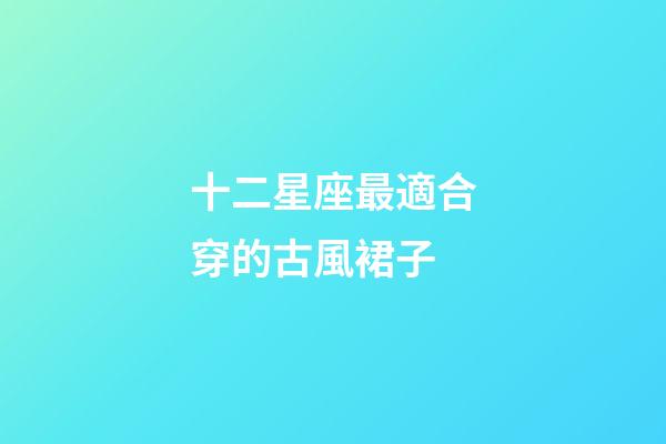 十二星座最適合穿的古風裙子-第1張-星座運勢-玄機派