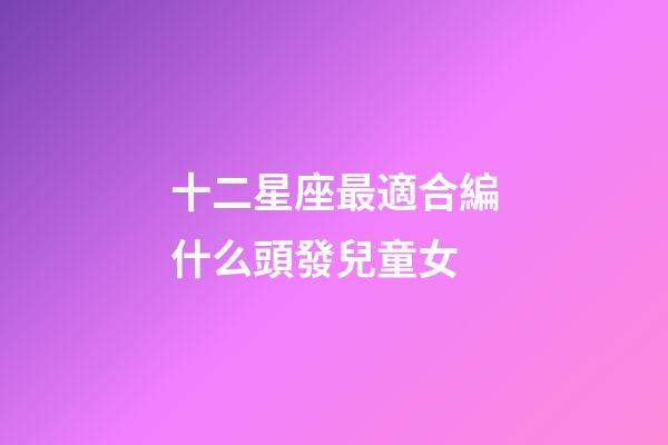 十二星座最適合編什么頭發兒童女-第1張-星座運勢-玄機派