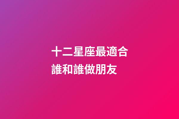 十二星座最適合誰和誰做朋友-第1張-星座運勢-玄機派