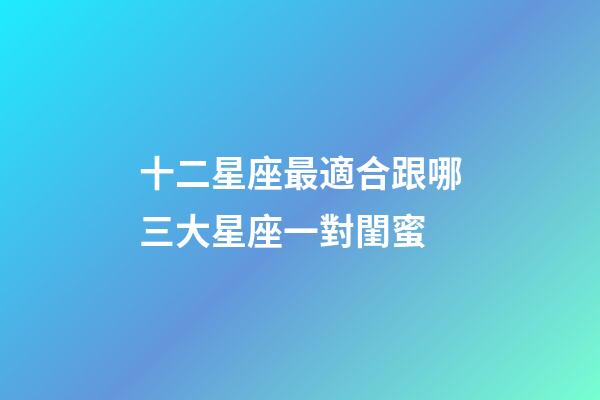 十二星座最適合跟哪三大星座一對閨蜜-第1張-星座運勢-玄機派