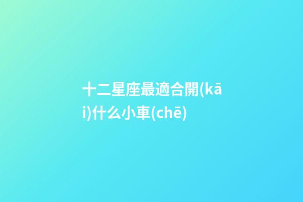 十二星座最適合開(kāi)什么小車(chē)-第1張-星座運(yùn)勢(shì)-玄機(jī)派