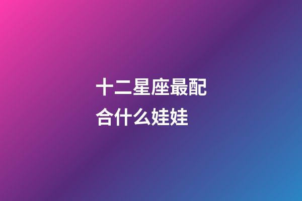 十二星座最配合什么娃娃-第1張-星座運勢-玄機派