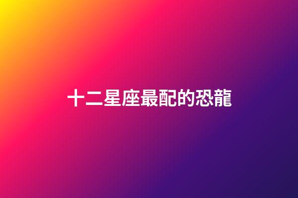 十二星座最配的恐龍-第1張-星座運勢-玄機派