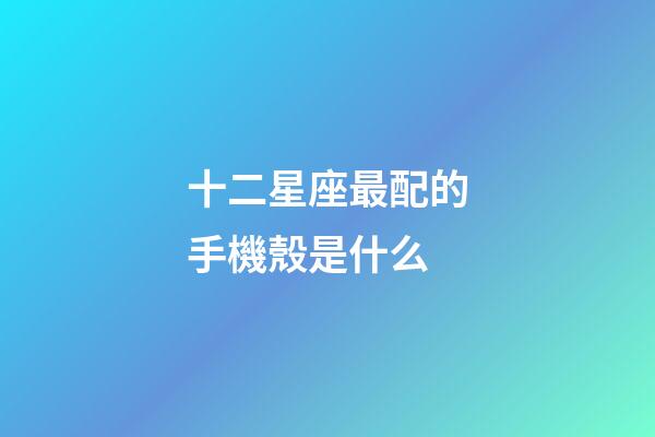十二星座最配的手機殼是什么-第1張-星座運勢-玄機派