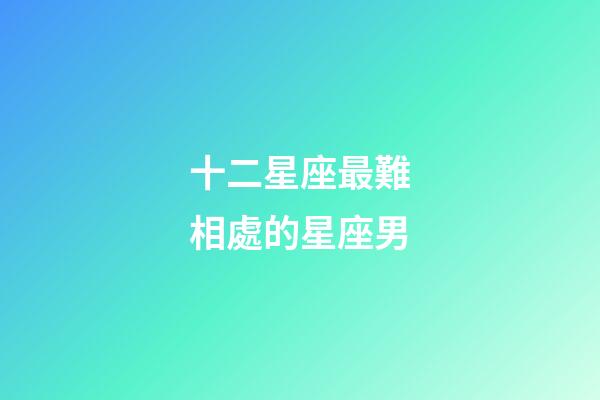 十二星座最難相處的星座男-第1張-星座運勢-玄機派