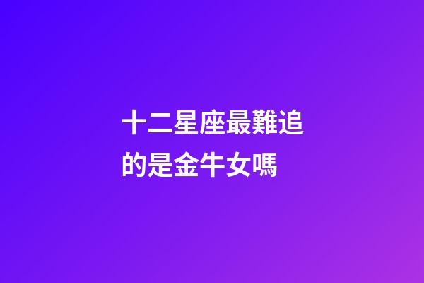 十二星座最難追的是金牛女嗎-第1張-星座運勢-玄機派