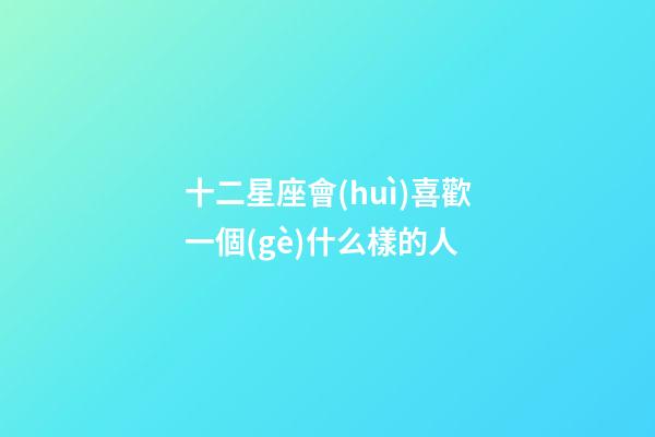 十二星座會(huì)喜歡一個(gè)什么樣的人-第1張-星座運(yùn)勢(shì)-玄機(jī)派
