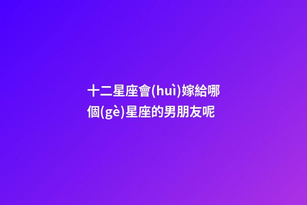 十二星座會(huì)嫁給哪個(gè)星座的男朋友呢-第1張-星座運(yùn)勢(shì)-玄機(jī)派