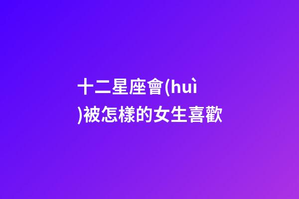 十二星座會(huì)被怎樣的女生喜歡-第1張-星座運(yùn)勢(shì)-玄機(jī)派