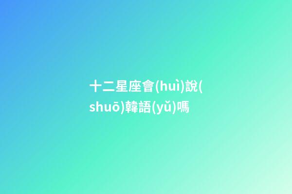 十二星座會(huì)說(shuō)韓語(yǔ)嗎-第1張-星座運(yùn)勢(shì)-玄機(jī)派