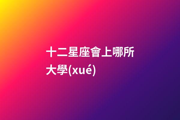 十二星座會上哪所大學(xué)-第1張-星座運(yùn)勢-玄機(jī)派