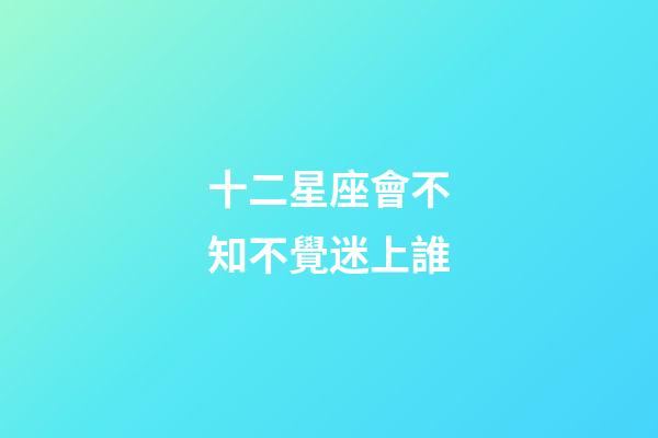 十二星座會不知不覺迷上誰-第1張-星座運(yùn)勢-玄機(jī)派