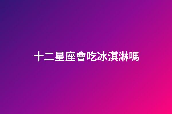 十二星座會吃冰淇淋嗎-第1張-星座運勢-玄機派