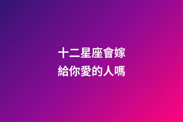十二星座會嫁給你愛的人嗎-第1張-星座運勢-玄機派