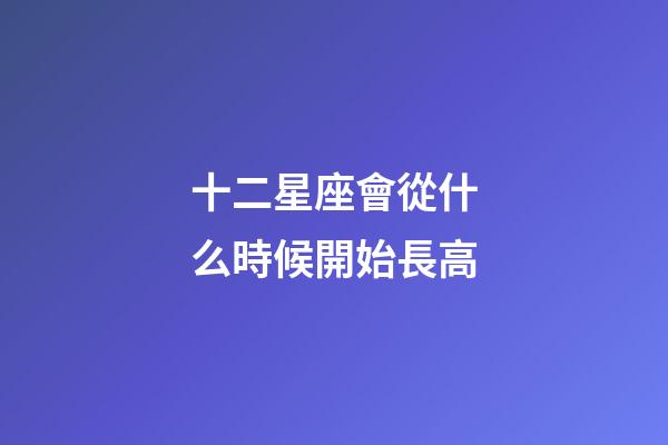 十二星座會從什么時候開始長高-第1張-星座運勢-玄機派