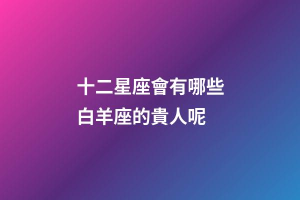 十二星座會有哪些白羊座的貴人呢-第1張-星座運勢-玄機派
