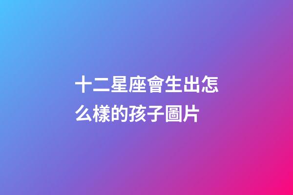 十二星座會生出怎么樣的孩子圖片-第1張-星座運勢-玄機派
