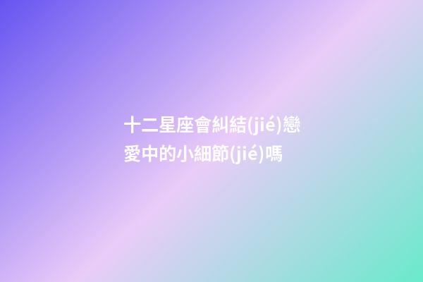 十二星座會糾結(jié)戀愛中的小細節(jié)嗎-第1張-星座運勢-玄機派
