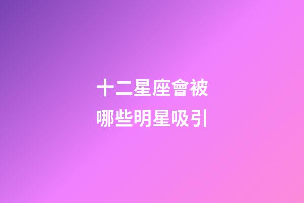 十二星座會被哪些明星吸引-第1張-星座運勢-玄機派