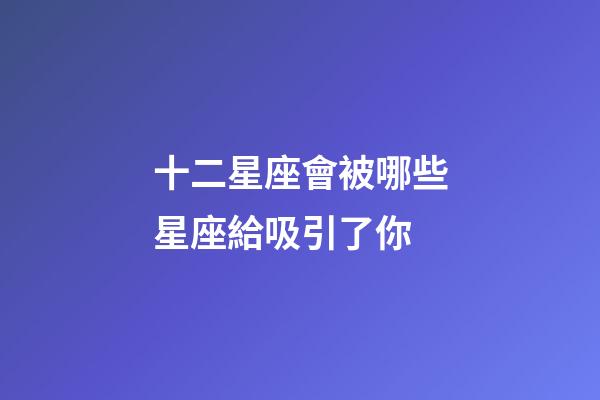 十二星座會被哪些星座給吸引了你-第1張-星座運勢-玄機派