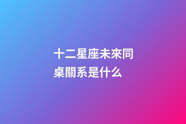 十二星座未來同桌關系是什么-第1張-星座運勢-玄機派