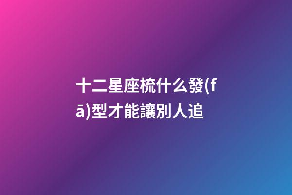 十二星座梳什么發(fā)型才能讓別人追-第1張-星座運勢-玄機派