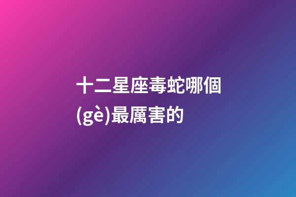 十二星座毒蛇哪個(gè)最厲害的-第1張-星座運(yùn)勢(shì)-玄機(jī)派
